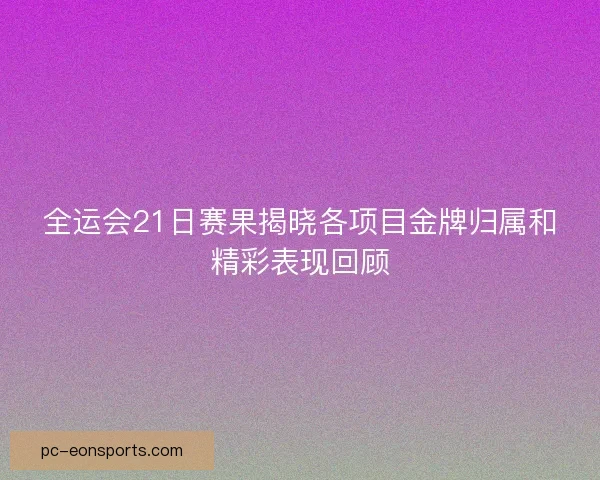 全运会21日赛果揭晓各项目金牌归属和精彩表现回顾