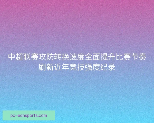 中超联赛攻防转换速度全面提升比赛节奏刷新近年竞技强度纪录