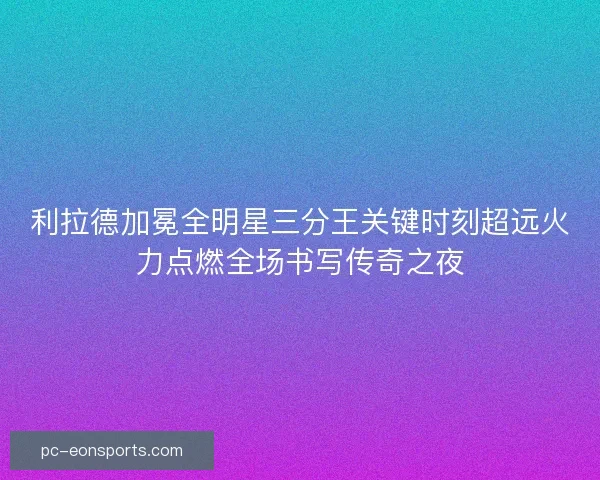 利拉德加冕全明星三分王关键时刻超远火力点燃全场书写传奇之夜