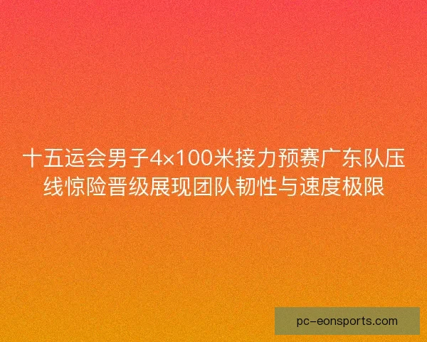 十五运会男子4×100米接力预赛广东队压线惊险晋级展现团队韧性与速度极限