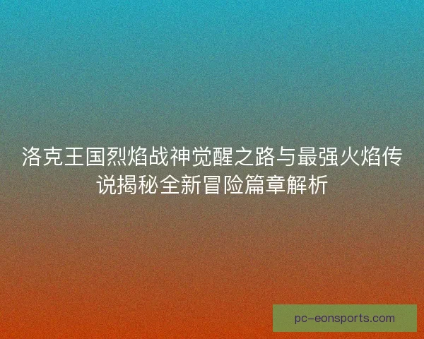 洛克王国烈焰战神觉醒之路与最强火焰传说揭秘全新冒险篇章解析